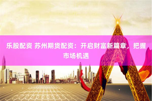 乐股配资 苏州期货配资：开启财富新篇章，把握市场机遇