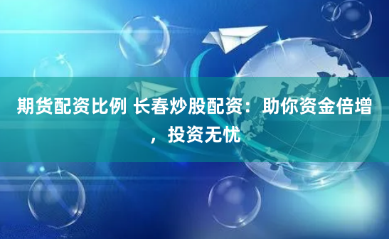 期货配资比例 长春炒股配资：助你资金倍增，投资无忧