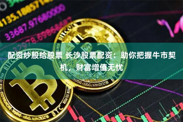 配资炒股给股票 长沙股票配资：助你把握牛市契机，财富增值无忧