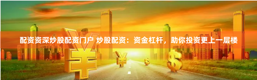 配资资深炒股配资门户 炒股配资：资金杠杆，助你投资更上一层楼