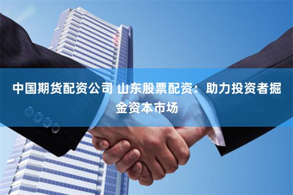中国期货配资公司 山东股票配资：助力投资者掘金资本市场