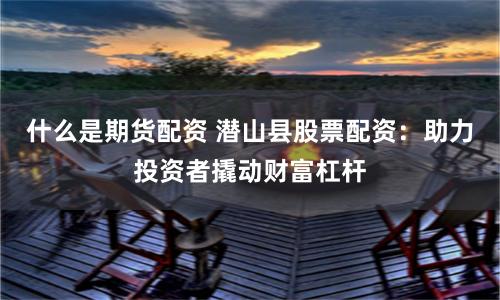 什么是期货配资 潜山县股票配资：助力投资者撬动财富杠杆