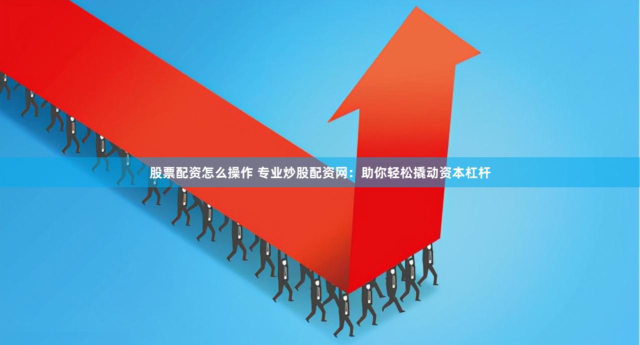 股票配资怎么操作 专业炒股配资网：助你轻松撬动资本杠杆
