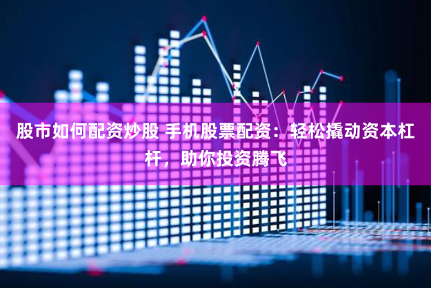 股市如何配资炒股 手机股票配资：轻松撬动资本杠杆，助你投资腾飞