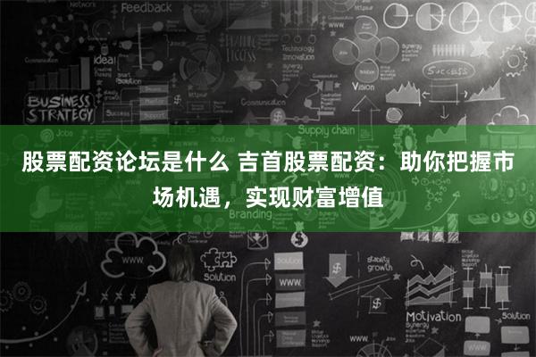 股票配资论坛是什么 吉首股票配资：助你把握市场机遇，实现财富增值