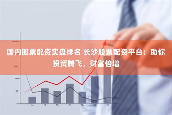 国内股票配资实盘排名 长沙股票配资平台：助你投资腾飞，财富倍增