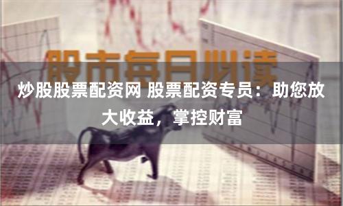 炒股股票配资网 股票配资专员：助您放大收益，掌控财富