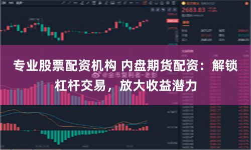 专业股票配资机构 内盘期货配资：解锁杠杆交易，放大收益潜力